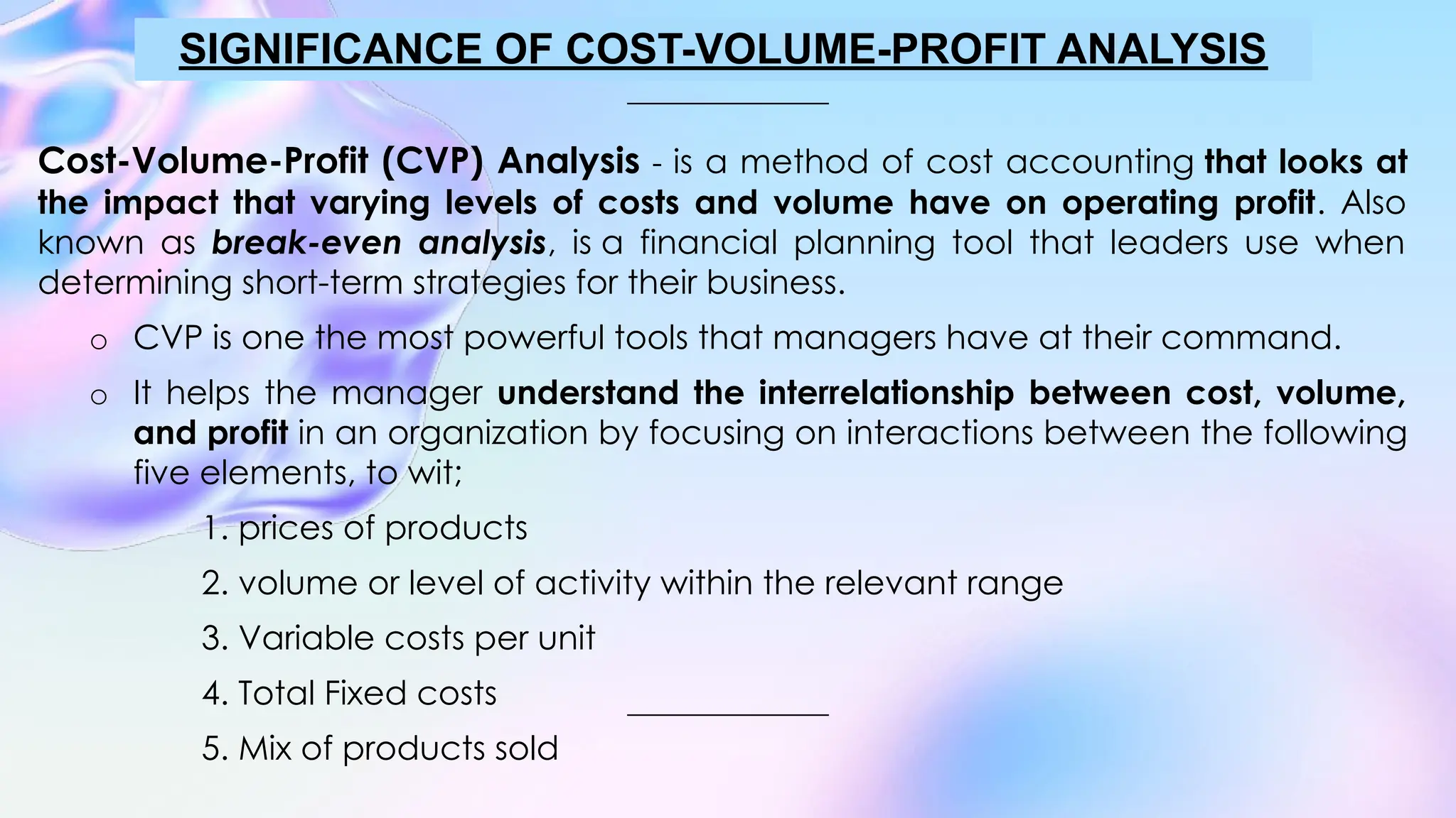 Cost-Volume-Profit (CVP) Analysis - is a method of cost accounting that looks at
the impact that varying levels of costs and volume have on operating profit. Also
known as break-even analysis, is a financial planning tool that leaders use when
determining short-term strategies for their business.
o CVP is one the most powerful tools that managers have at their command.
o It helps the manager understand the interrelationship between cost, volume,
and profit in an organization by focusing on interactions between the following
five elements, to wit;
1. prices of products
2. volume or level of activity within the relevant range
3. Variable costs per unit
4. Total Fixed costs
5. Mix of products sold
SIGNIFICANCE OF COST-VOLUME-PROFIT ANALYSIS
 
