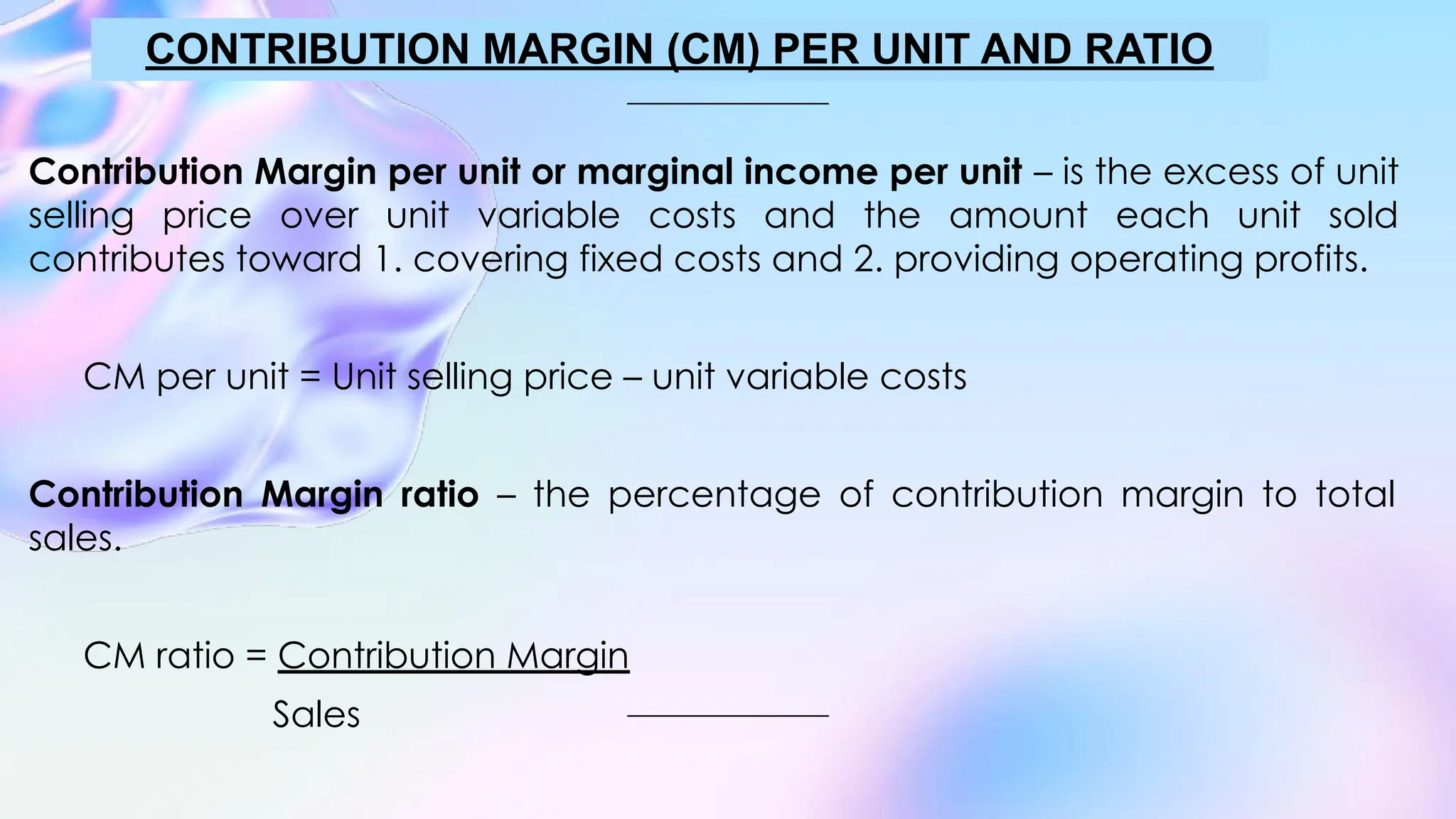 Contribution Margin per unit or marginal income per unit – is the excess of unit
selling price over unit variable costs and the amount each unit sold
contributes toward 1. covering fixed costs and 2. providing operating profits.
CM per unit = Unit selling price – unit variable costs
Contribution Margin ratio – the percentage of contribution margin to total
sales.
CM ratio = Contribution Margin
Sales
CONTRIBUTION MARGIN (CM) PER UNIT AND RATIO
 