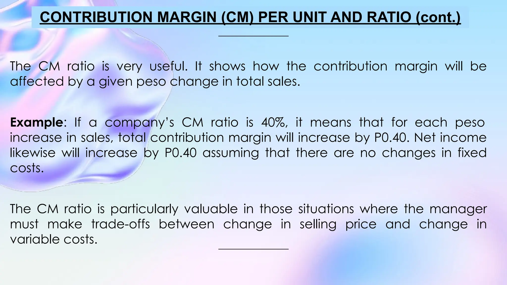 The CM ratio is very useful. It shows how the contribution margin will be
affected by a given peso change in total sales.
Example: If a company’s CM ratio is 40%, it means that for each peso
increase in sales, total contribution margin will increase by P0.40. Net income
likewise will increase by P0.40 assuming that there are no changes in fixed
costs.
The CM ratio is particularly valuable in those situations where the manager
must make trade-offs between change in selling price and change in
variable costs.
CONTRIBUTION MARGIN (CM) PER UNIT AND RATIO (cont.)
 