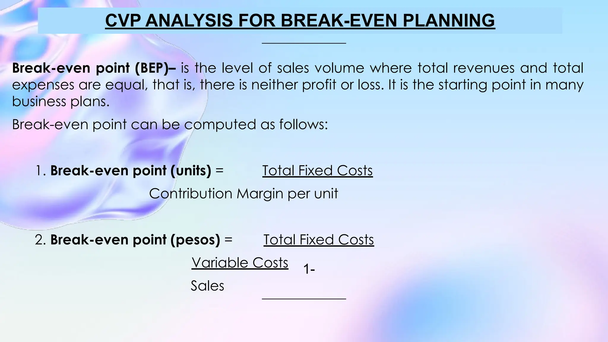 Break-even point (BEP)– is the level of sales volume where total revenues and total
expenses are equal, that is, there is neither profit or loss. It is the starting point in many
business plans.
Break-even point can be computed as follows:
1. Break-even point (units) = Total Fixed Costs
Contribution Margin per unit
2. Break-even point (pesos) = Total Fixed Costs
Variable Costs
Sales
CVP ANALYSIS FOR BREAK-EVEN PLANNING
1-
 