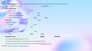 Illustrative Problem No. 2 (Break-even Analysis)The Income Statement for one of Manhattan Company’s product shows:
Sales (100 units at P100 a unit) P10,000
Cost of Goods Sold:
Direct labor P1,500
Direct materials used 1,400
Variable factory overhead 1,000
Fixed factory overhead 500 4,400
Gross profit P5,600
Marketing expenses:
Variable P 600
Fixed 1,000
Administrative expenses:
Variable 500
Fixed 1,000 3,100
Operating income P2,500 REQUIRED:
1. Compute the break-even point in units.
2. If sales increase by 25% how much will be the new operating income?
3. Compute the new BEP in pesos if fixed factory overhead will increase by P1,700.
SOLUTION: Illustrative Problems_SOLUTIONS.docx
 