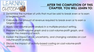 Determine the number of units that must be sold to break even or to earn
a targeted profit.
Calculate the amount of revenue required to break even or to earn a
targeted profit.
Apply cost-volume-profit analysis in a multiple-product setting.
Prepare a profit-volume graph and a cost-volume-profit graph, and
explain the meaning of each.
Explain the impact of risk, uncertainty, and changing variables on cost
volume-profit analysis.
Discuss the impact of activity-based costing on cost-volume-profit
analysis.
AFTER THE COMPLETION OF THIS
CHAPTER, YOU WILL LEARN TO:
 