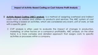 Activity-Based Costing (ABC) analysis is a method of assigning overhead and indirect
costs—such as salaries and utilities—to products and services. The ABC system of cost
accounting is based on activities, which are considered any event, unit of work, or task
with a specific goal.
CVP analysis is often used to evaluate the impact of changes in production,
marketing, or other factors on a company's profitability. ABC analysis, on the other
hand, is a more complex and detailed approach that assigns costs to specific
activities or processes within a company.
Impact of Activity-Based Costing on Cost-Volume-Profit Analysis
 