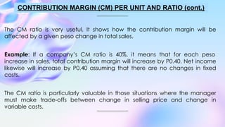 The CM ratio is very useful. It shows how the contribution margin will be
affected by a given peso change in total sales.
Example: If a company’s CM ratio is 40%, it means that for each peso
increase in sales, total contribution margin will increase by P0.40. Net income
likewise will increase by P0.40 assuming that there are no changes in fixed
costs.
The CM ratio is particularly valuable in those situations where the manager
must make trade-offs between change in selling price and change in
variable costs.
CONTRIBUTION MARGIN (CM) PER UNIT AND RATIO (cont.)
 