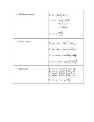 4. Half angle formulae   1. sin x = 2sin( )cos( )

                         2. cos x = cos2( ) – sin2( )
                                      = 2cos2( ) – 1
                                      = 1 – 2sin2( )


                         3. tan x =
                                       -



5. Factor formulae                                              -
                         1. sin x + sin y = 2sin(      )cos(            )

                                                               -
                         2. sin x – sin y = 2cos(      )sin(        )

                                                                    -
                         3. cos x + cos y = 2cos(       )cos(               )

                                                                    -
                         4. cos x – cos y = –2sin(      )sin(               )


6. R-formulae            1.   a sin θ + b cos θ ≡ R sin(θ + α)
                         2.   a sin θ – b cos θ ≡ R sin(θ – α)
                         3.   a cos θ + b sin θ ≡ R cos(θ – α)
                         4.   a cos θ + b sin θ ≡ R sin(θ + α)

                         R=                ,α=
 