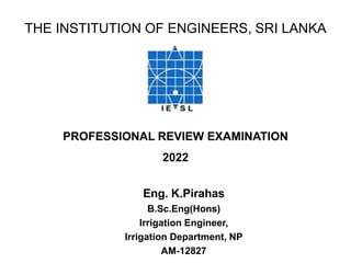 THE INSTITUTION OF ENGINEERS, SRI LANKA
PROFESSIONAL REVIEW EXAMINATION
2022
Eng. K.Pirahas
B.Sc.Eng(Hons)
Irrigation Engineer,
Irrigation Department, NP
AM-12827
 
