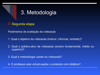 3. Metodologia Segunda etapa Parâmetros de avaliação da vídeoaula  1. Qual o objetivo da vídeoaula (Instruir, informar, entreter)? 2. Qual o público-alvo da vídeoaula (ensino fundamental, médio ou superior)? 3. Qual a metodologia usada na vídeoaula? 4. O professor-ator-virtual expõe o conteúdo com didática? 