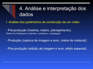 4. Análise e interpretação dos  dados I. Análise dos parâmetros de construção de um vídeo - Pré-produção (história, roteiro, planejamento); Roteiro da Vídeoaula (o roteirista, o professor, o pedagogo)  - Produção (captura de imagem e som, coleta de material); - Pós-produção (edição de imagem e som, efeito especial). 