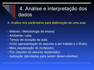 4. Análise e interpretação dos dados II. Análise dos parâmetros para elaboração de uma aula - Método / Metodologia de ensino; - Ambiente / sala; - Tempo de duração da aula; - Início (apresentação do assunto a ser tratado e o título); - Meio (explanação do conteúdo); - Fim (resumo do assunto explanado); - Aplicação (atividades para serem desenvolvidas). 