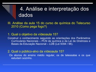 4. Análise e interpretação dos dados  III. Análise da aula 15 do curso de química do Telecurso 2010 (Como pega fogo?) 1. Qual o objetivo da vídeoaula 15? Construir o conhecimento seguindo as orientações dos Parâmetros Curriculares Nacionais – PCN de química e da Lei de Diretrizes e Bases da Educação Nacional – LDB (Lei 9394 / 96).  2. Qual o público-alvo da vídeoaula 15? Os alunos do ensino médio regular, os de telessalas e os que estudam sozinho.  