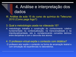 4. Análise e interpretação dos dados  III. Análise da aula 15 do curso de química do Telecurso 2010 (Como pega fogo?) 3. Qual a metodologia usada na vídeoaula 15? A metodologia trabalha a construção do conhecimento coletivo fundamentada na contextualização, na transversalidade e na interdisciplinaridade, isto é, correlacionando conceitos teóricos entre disciplinas e com o dia-a-dia dos alunos.  4. O professor-virtual expõe o conteúdo com didática? O professor-ator expõe o conteúdo na forma de encenação teatral e com simulação de experiências no laboratórios. 