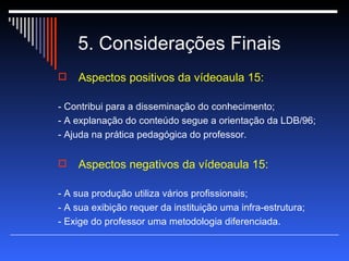 5. Considerações Finais Aspectos positivos da vídeoaula 15: - Contribui para a disseminação do conhecimento; - A explanação do conteúdo segue a orientação da LDB/96; - Ajuda na prática pedagógica do professor. Aspectos negativos da vídeoaula 15: - A sua produção utiliza vários profissionais; - A sua exibição requer da instituição uma infra-estrutura; - Exige do professor uma metodologia diferenciada. 