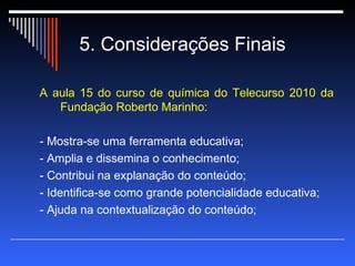 5. Considerações Finais A aula 15 do curso de química do Telecurso 2010 da Fundação Roberto Marinho: - Mostra-se uma ferramenta educativa; - Amplia e dissemina o conhecimento; - Contribui na explanação do conteúdo; - Identifica-se como grande potencialidade educativa; - Ajuda na contextualização do conteúdo;  