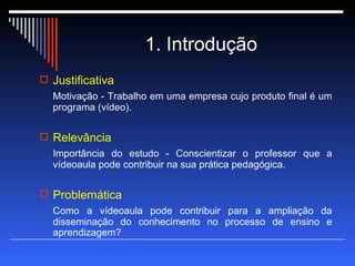 1. Introdução Justificativa  Motivação - Trabalho em uma empresa cujo produto final é um programa (vídeo). Relevância  Importância do estudo - Conscientizar o professor que a vídeoaula pode contribuir na sua prática pedagógica. Problemática  Como a vídeoaula pode contribuir para a ampliação da disseminação do conhecimento no processo de ensino e aprendizagem? 