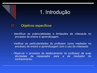 1. Introdução Objetivos específicos - Identificar as potencialidades e limitações da vídeoaula no processo de ensino e aprendizagem. - Verificar as particularidades do professor como mediador no processo de ensino e aprendizagem com o uso da vídeoaula. - Observar o processo de deslocamento do professor de suas atividades de repassador para a de mediador do conhecimento. 