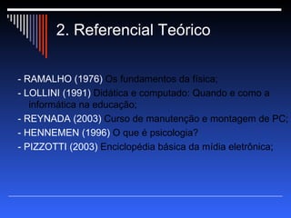 2. Referencial Teórico - RAMALHO (1976)  Os fundamentos da física; - LOLLINI (1991)  Didática e computado: Quando e como a informática na educação; - REYNADA (2003)  Curso de manutenção e montagem de PC; - HENNEMEN (1996)  O que é psicologia? - PIZZOTTI (2003)  Enciclopédia básica da mídia eletrônica; 