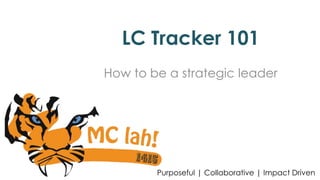 LC Tracker 101 
How to be a strategic leader 
Purposeful | Collaborative | Impact Driven 
 