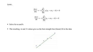 Contd…
𝜕𝑒𝑟𝑟
𝜕𝑚
= −2
𝑖=1
𝑛
𝑥𝑖 𝑦𝑖 − 𝑎𝑥𝑖 − 𝑏 = 0
𝜕𝑒𝑟𝑟
𝜕𝑏
= −2
𝑖=1
𝑛
𝑦𝑖 − 𝑎𝑥𝑖 − 𝑏 = 0
 Solve for m and b.
 The resulting m and b values give us the best straight line (linear) fit to the data
 