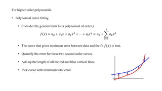 For higher order polynomials.
• Polynomial curve fitting
• Consider the general form for a polynomial of order 𝑗
𝑓 𝑥 = 𝑎0 + 𝑎1 𝑥 + 𝑎2 𝑥2 + ⋯ + 𝑎𝑗 𝑥 𝑗 = 𝑎0 +
𝑖=1
𝑗
𝑎 𝑘 𝑥 𝑘
• The curve that gives minimum error between data and the fit 𝑓(𝑥) is best.
• Quantify the error for these two second order curves.
• Add up the length of all the red and blue vertical lines.
• Pick curve with minimum total error
 