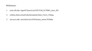References:
1. essie.ufl.edu/~kgurl/Classes/Lect3421/Fall_01/NM5_curve_f01
2. collum.chem.cornell.edu/documents/Intro_Curve_Fitting
3. eas.uccs.edu/~mwickert/ece1010/lecture_notes/1010n6a
 