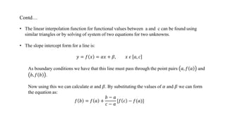 Contd…
• The linear interpolation function for functional values between a and c can be found using
similar triangles or by solving of system of two equations for two unknowns.
• The slope intercept form for a line is:
𝑦 = 𝑓 𝑥 = 𝛼𝑥 + 𝛽, 𝑥 𝜖 𝑎, 𝑐
As boundary conditions we have that this line must pass through the point pairs 𝑎, 𝑓 𝑎 and
𝑏, 𝑓 𝑏 .
Now using this we can calculate 𝛼 and 𝛽. By substituting the values of 𝛼 and 𝛽 we can form
the equation as:
𝑓 𝑏 = 𝑓 𝑎 +
𝑏 − 𝑎
𝑐 − 𝑎
[𝑓 𝑐 − 𝑓(𝑎)]
 