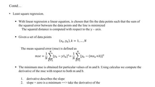 Contd…
• Least square regression.
 With linear regression a linear equation, is chosen that fits the data points such that the sum of
the squared error between the data points and the line is minimized
The squared distance is computed with respect to the y – axis.
 Given a set of data points
𝑥 𝑘, 𝑦 𝑘 , 𝑘 = 1, … , 𝑁
The mean squared error (mse) is defined as
𝑚𝑠𝑒 =
1
𝑁
𝐾=1
𝑁
[𝑦 𝑘 − 𝑦1 𝑘]2
=
1
𝑁
𝐾=1
𝑁
[𝑦 𝑘 − (𝑚𝑥 𝑘+𝑏)]2
 The minimum mse is obtained for particular values of m and b. Using calculus we compute the
derivative of the mse with respect to both m and b.
1. derivative describes the slope
2. slope = zero is a minimum ==> take the derivative of the
 