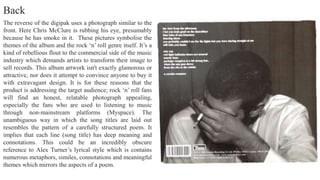 The reverse of the digipak uses a photograph similar to the
front. Here Chris McClure is rubbing his eye, presumably
because he has smoke in it. These pictures symbolise the
themes of the album and the rock ‘n’ roll genre itself. It’s a
kind of rebellious flout to the commercial side of the music
industry which demands artists to transform their image to
sell records. This album artwork isn't exactly glamorous or
attractive, nor does it attempt to convince anyone to buy it
with extravagant design. It is for these reasons that the
product is addressing the target audience; rock ‘n’ roll fans
will find an honest, relatable photograph appealing,
especially the fans who are used to listening to music
through non-mainstream platforms (Myspace). The
unambiguous way in which the song titles are laid out
resembles the pattern of a carefully structured poem. It
implies that each line (song title) has deep meaning and
connotations. This could be an incredibly obscure
reference to Alex Turner’s lyrical style which is contains
numerous metaphors, similes, connotations and meaningful
themes which mirrors the aspects of a poem.
Back
 