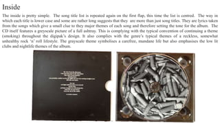 The inside is pretty simple. The song title list is repeated again on the first flap, this time the list is centred. The way in
which each title is lower case and some are rather long suggests that they are more than just song titles. They are lyrics taken
from the songs which give a small clue to they major themes of each song and therefore setting the tone for the album. The
CD itself features a greyscale picture of a full ashtray. This is complying with the typical convention of continuing a theme
(smoking) throughout the digipak’s design. It also complies with the genre’s typical themes of a reckless, somewhat
unhealthy rock ‘n’ roll lifestyle. The grayscale theme symbolises a carefree, mundane life but also emphasises the low lit
clubs and nightlife themes of the album.
Inside
 