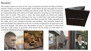 The booklet features no lyrics to the song (a standard convention for album booklets).
Instead it features an array of photographs which depict the day and night life and also
the outlook of the presumably working class British youth. The faces of the characters
give quite depressing stares and even at night when they are going out with friends they
don’t look to joyful. This gives a sense that these people are bored and slightly
misunderstood. It could be referring to the way in which life in the north of England
has moved on from being a hub of culture and music up until the 1990s, especially with
the youth, and is now considered desolate and mundane. One particular feature that
gives the booklet this impression is the use of colour as opposed to the greyscale in the
rest of the digipak. This shows how the promise of rock ‘n’ roll wears of when faced
with day to day reality, in particular when faced with the reality of work which is a
symbol for adulthood and growing up.
Booklet
 