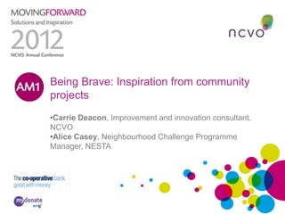 Being Brave: Inspiration from community
AM1
    projects
     •Carrie Deacon, Improvement and innovation consultant,
     NCVO
     •Alice Casey, Neighbourhood Challenge Programme
     Manager, NESTA
 