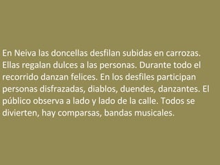 En Neiva las doncellas desfilan subidas en carrozas. Ellas regalan dulces a las personas. Durante todo el recorrido danzan felices. En los desfiles participan personas disfrazadas, diablos, duendes, danzantes. El público observa a lado y lado de la calle. Todos se divierten, hay comparsas, bandas musicales. 