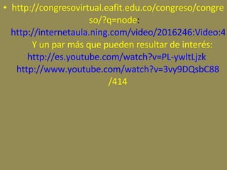 http://congresovirtual.eafit.edu.co/congreso/congreso/?q=node :     http://internetaula.ning.com/video/2016246:Video:42924      Y un par más que pueden resultar de interés:  http://es.youtube.com/watch?v=PL-ywltLjzk   http://www.youtube.com/watch?v=3vy9DQsbC88 /414 