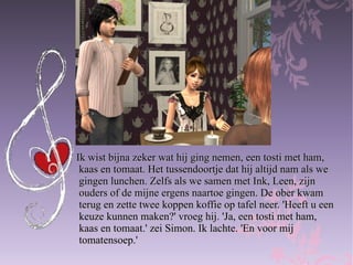 Ik wist bijna zeker wat hij ging nemen, een tosti met ham,  kaas en tomaat. Het tussendoortje dat hij altijd nam als we  gingen lunchen. Zelfs als we samen met Ink, Leen, zijn  ouders of de mijne ergens naartoe gingen. De ober kwam  terug en zette twee koppen koffie op tafel neer. 'Heeft u een  keuze kunnen maken?' vroeg hij. 'Ja, een tosti met ham,  kaas en tomaat.' zei Simon. Ik lachte. 'En voor mij  tomatensoep.'  