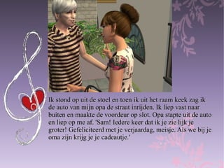 Ik stond op uit de stoel en toen ik uit het raam keek zag ik  de auto van mijn opa de straat inrijden. Ik liep vast naar  buiten en maakte de voordeur op slot. Opa stapte uit de auto  en liep op me af. 'Sam! Iedere keer dat ik je zie lijk je  groter! Gefeliciteerd met je verjaardag, meisje. Als we bij je  oma zijn krijg je je cadeautje.' 