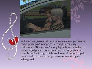'Ja hoor, we zijn naar het park geweest en toen gewoon een  beetje gehangen.' mompelde ik terwijl ik een gaap  onderdrukte. 'Ben je moe?' vroeg hij lachend. Ik knikte en  haalde mijn Ipod uit mijn tas en deed de oortjes in mijn  oren. Ik deed mijn ogen dicht en dommelde weer in op de  maat van de muziek en het gebrom van de auto op de  achtergrond. 