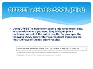 OFFSET added to SOQL (Pilot)


 Using OFFSET is helpful for paging into large result sets,
  in scenarios where you need to quickly jump to a
  particular subset of the entire results. For example, the
  following SOQL query returns a result set that skips the
  first 100 rows of the full query results:
 