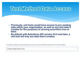 Test Method Data Access


 Previously, unit tests would have access to pre-existing
  data within your organization, as well as any test data it
  creates for the purposes of proving assertions true or
  false.
 By default with Salesforce API version 24.0 and later, a
  unit test will only see data that it creates.
 