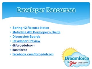 Developer Resources


   Spring 12 Release Notes
   Metadata API Developer’s Guide
   Discussion Boards
   Developer Preview
   @forcedotcom
   #askforce
   facebook.com/forcedotcom
 