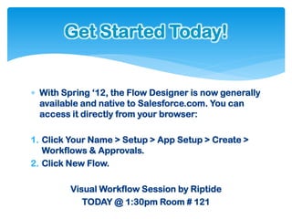 Get Started Today!


 With Spring ‘12, the Flow Designer is now generally
  available and native to Salesforce.com. You can
  access it directly from your browser:

1. Click Your Name > Setup > App Setup > Create >
   Workflows & Approvals.
2. Click New Flow.

         Visual Workflow Session by Riptide
            TODAY @ 1:30pm Room # 121
 