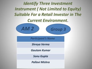 Identify Three Investment
Instrument ( Not Limited to Equity)
Suitable For a Retail Investor in The
Current Environment.
AM 2 Group 3
Participant’s Name
Shreya Verma
Gautam Kumar
Sonu Gupta
Pallavi Mishra
 