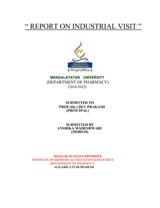 “ REPORT ON INDUSTRIAL VISIT ”
MANGALAYATAN UNIVERSITY
(DEPARTMENT OF PHARMACY)
(2018-2022)
SUBMITTED TO
PROF.(Dr.) DEV PRAKASH
{PRINCIPAL}
SUBMITTED BY
ANSHIKA MAHESHWARI
(20180310)
MANGALAYATAN UNIVERSITY
INSITITUTE OF BIOMEDICAL EDUCATION & RESEARCH
DEPARTMENT OF PHARMACY
ALIGARH, UTTAR PRADESH
 