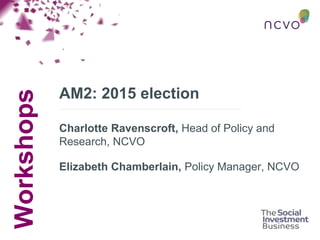 Workshops
AM2: 2015 election
Charlotte Ravenscroft, Head of Policy and
Research, NCVO
Elizabeth Chamberlain, Policy Manager, NCVO
 