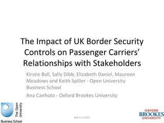 AN N U AL C O N FEREN C E 201 1

                                         Special Sessions
The Impact of UK Border Security
 Controls on Passenger Carriers’
 Relationships with Stakeholders
 Kirstie Ball, Sally Dibb, Elizabeth Daniel, Maureen
 Meadows and Keith Spiller - Open University
 Business School
 Ana Canhoto - Oxford Brookes University


                       Ball et al 2011
 