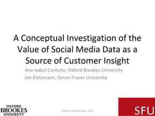 A Conceptual Investigation of the
 Value of Social Media Data as a
   Source of Customer Insight
  Ana Isabel Canhoto, Oxford Brookes University
  Jan Kietzmann, Simon Fraser University




                  Canhoto and Kietzmann, 2012
 