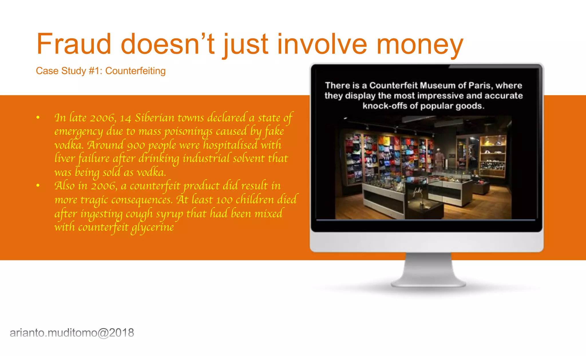 Fraud doesn’t just involve money
Case Study #1: Counterfeiting
• In late 2006, 14 Siberian towns declared a state of
emergency due to mass poisonings caused by fake
vodka. Around 900 people were hospitalised with
liver failure after drinking industrial solvent that
was being sold as vodka.
• Also in 2006, a counterfeit product did result in
more tragic consequences. At least 100 children died
after ingesting cough syrup that had been mixed
with counterfeit glycerine
 
