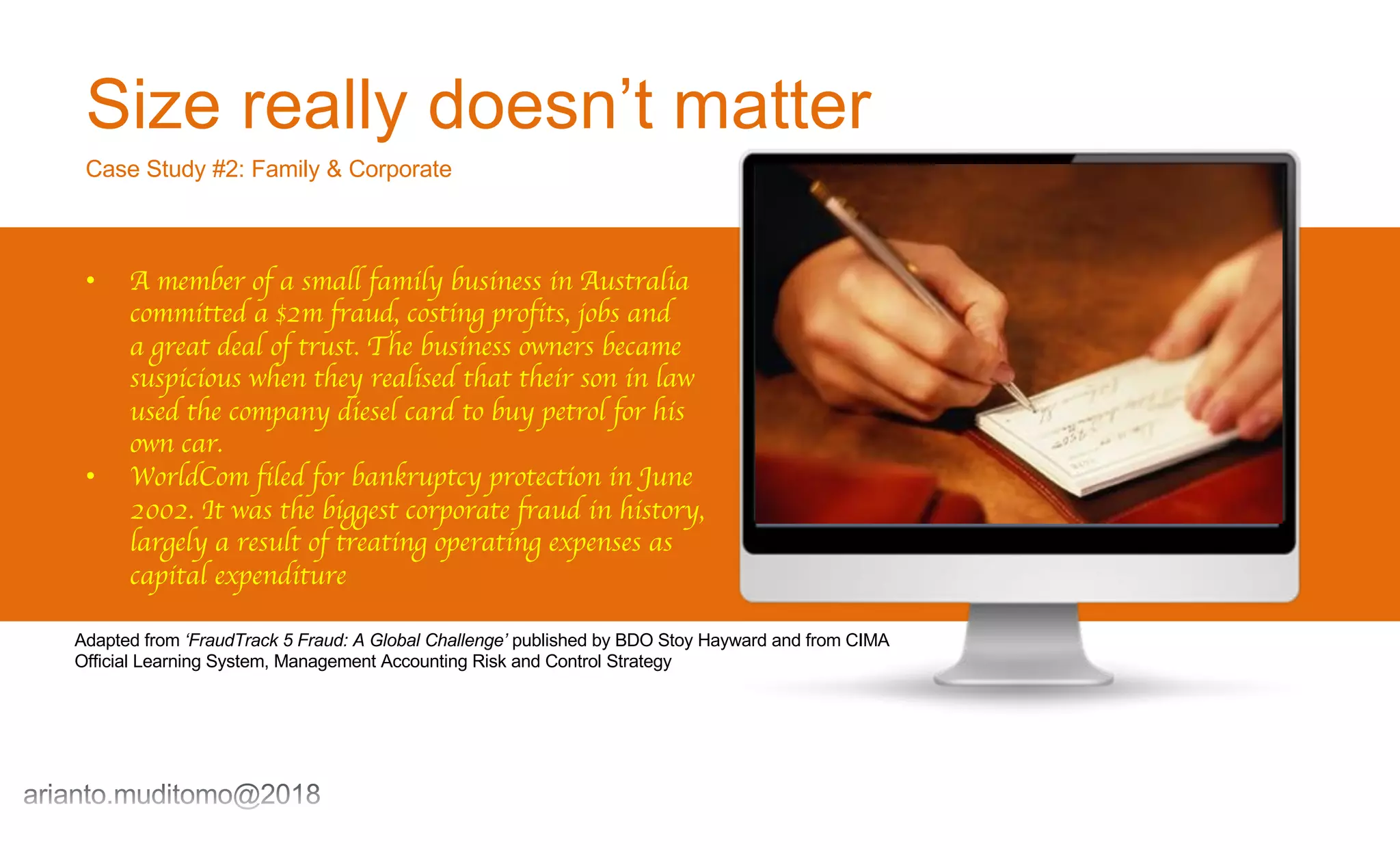 Size really doesn’t matter
Case Study #2: Family & Corporate
• A member of a small family business in Australia
committed a $2m fraud, costing profits, jobs and
a great deal of trust. The business owners became
suspicious when they realised that their son in law
used the company diesel card to buy petrol for his
own car.
• WorldCom filed for bankruptcy protection in June
2002. It was the biggest corporate fraud in history,
largely a result of treating operating expenses as
capital expenditure
Adapted from ‘FraudTrack 5 Fraud: A Global Challenge’ published by BDO Stoy Hayward and from CIMA
Official Learning System, Management Accounting Risk and Control Strategy
 