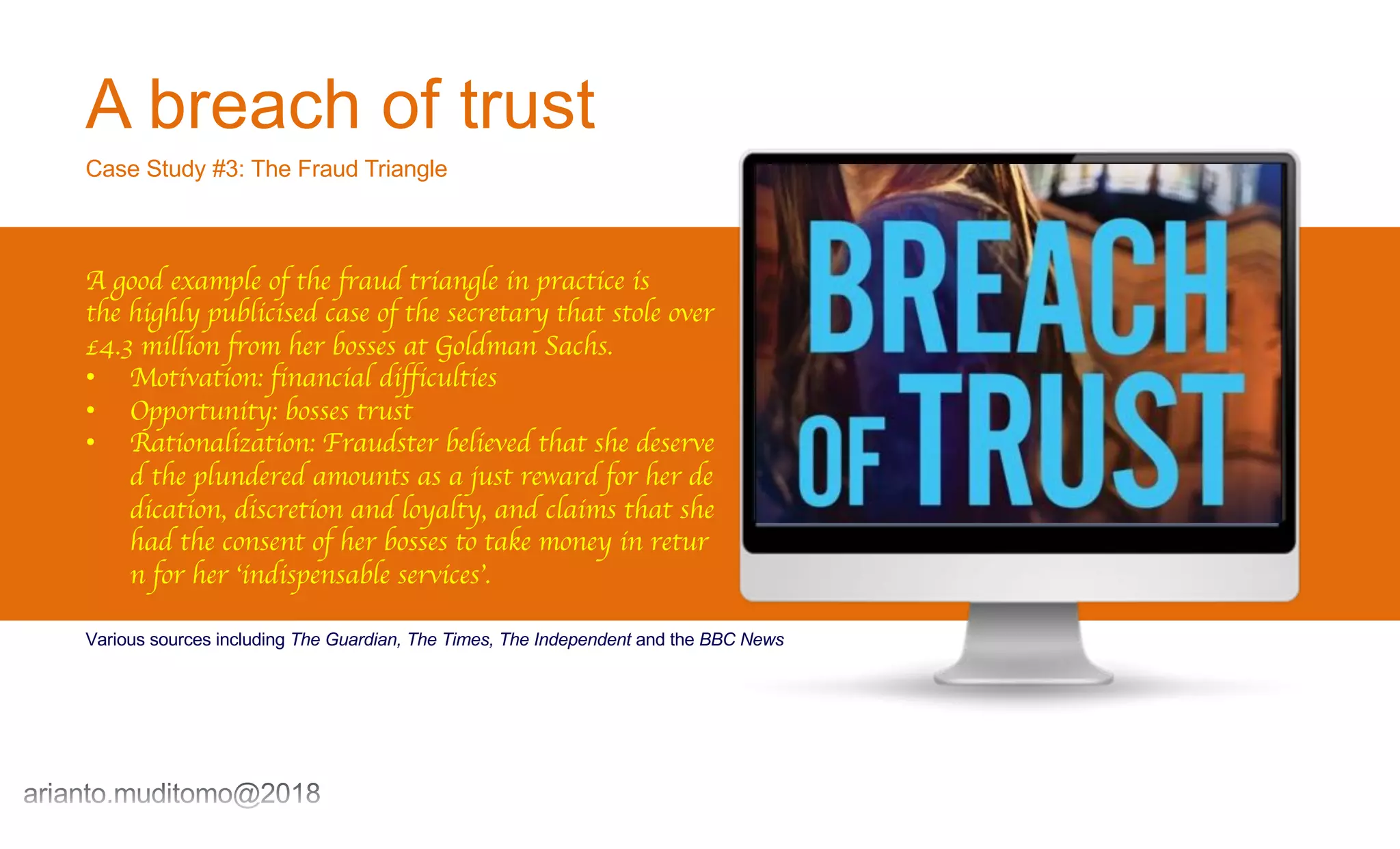 A breach of trust
Case Study #3: The Fraud Triangle
A good example of the fraud triangle in practice is
the highly publicised case of the secretary that stole over
£4.3 million from her bosses at Goldman Sachs.
• Motivation: financial difficulties
• Opportunity: bosses trust
• Rationalization: Fraudster believed that she deserve
d the plundered amounts as a just reward for her de
dication, discretion and loyalty, and claims that she
had the consent of her bosses to take money in retur
n for her ‘indispensable services’.
Various sources including The Guardian, The Times, The Independent and the BBC News
 