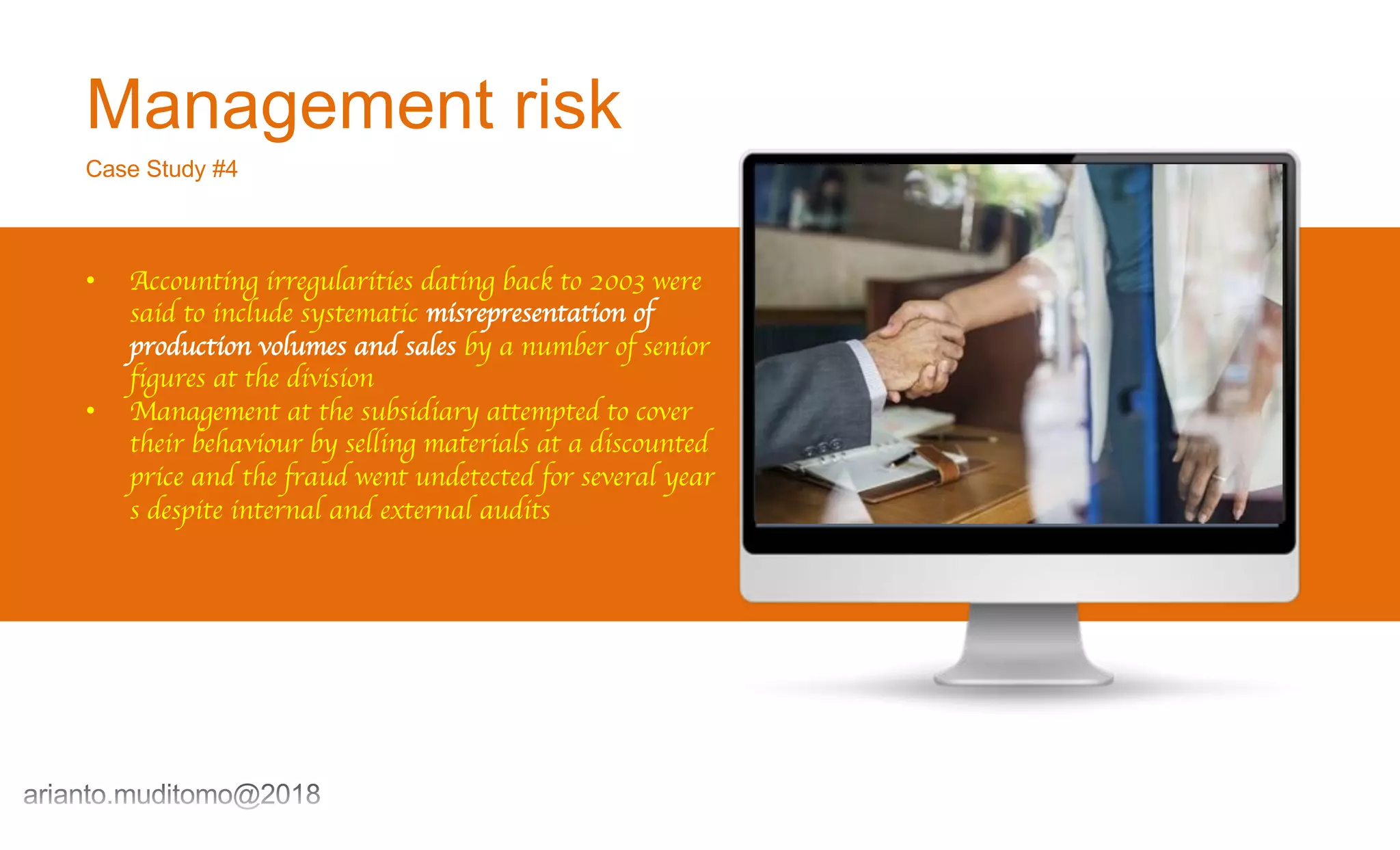 Management risk
Case Study #4
• Accounting irregularities dating back to 2003 were
said to include systematic misrepresentation of
production volumes and sales by a number of senior
figures at the division
• Management at the subsidiary attempted to cover
their behaviour by selling materials at a discounted
price and the fraud went undetected for several year
s despite internal and external audits
 