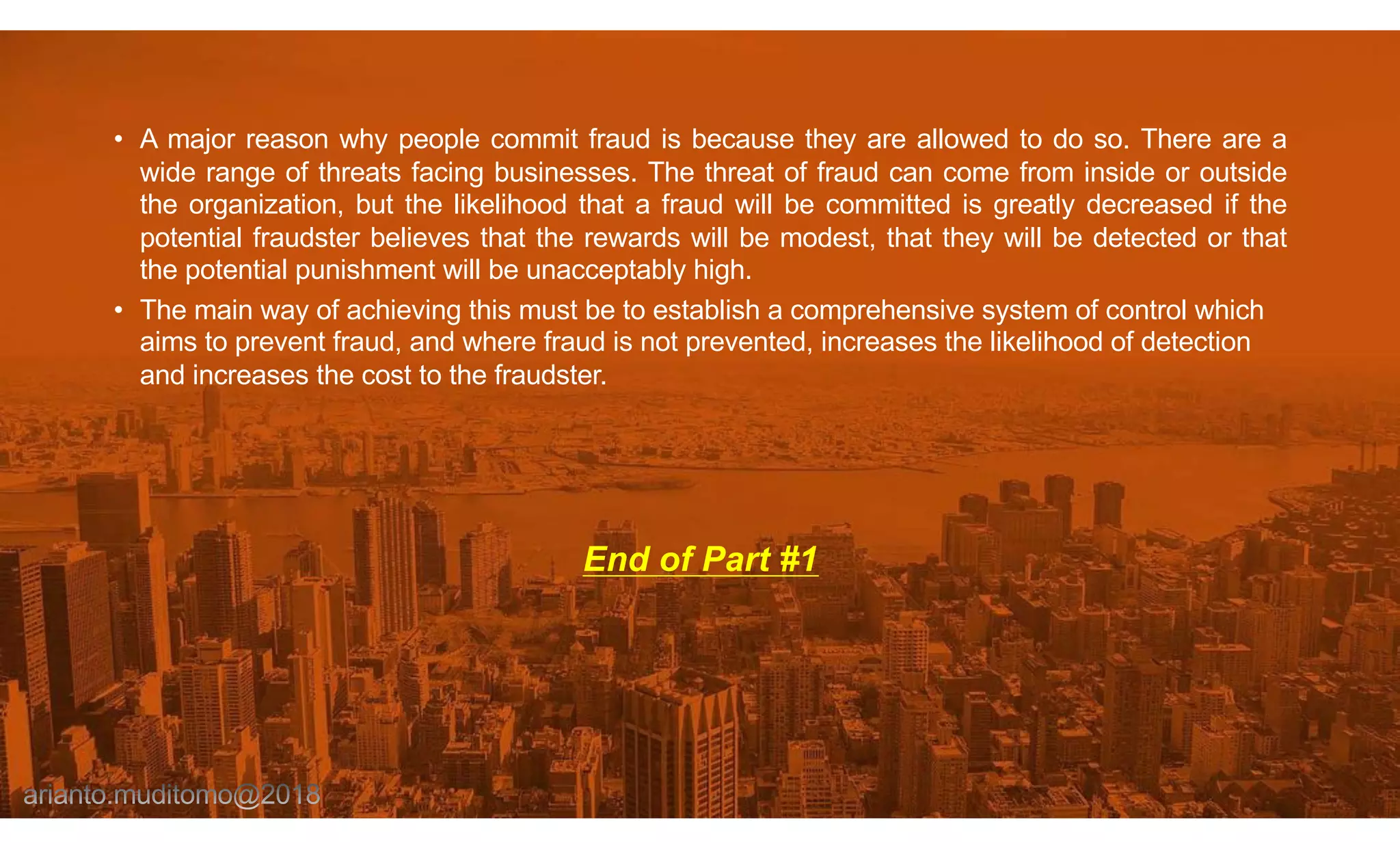 • A major reason why people commit fraud is because they are allowed to do so. There are a
wide range of threats facing businesses. The threat of fraud can come from inside or outside
the organization, but the likelihood that a fraud will be committed is greatly decreased if the
potential fraudster believes that the rewards will be modest, that they will be detected or that
the potential punishment will be unacceptably high.
• The main way of achieving this must be to establish a comprehensive system of control which
aims to prevent fraud, and where fraud is not prevented, increases the likelihood of detection
and increases the cost to the fraudster.
End of Part #1
 