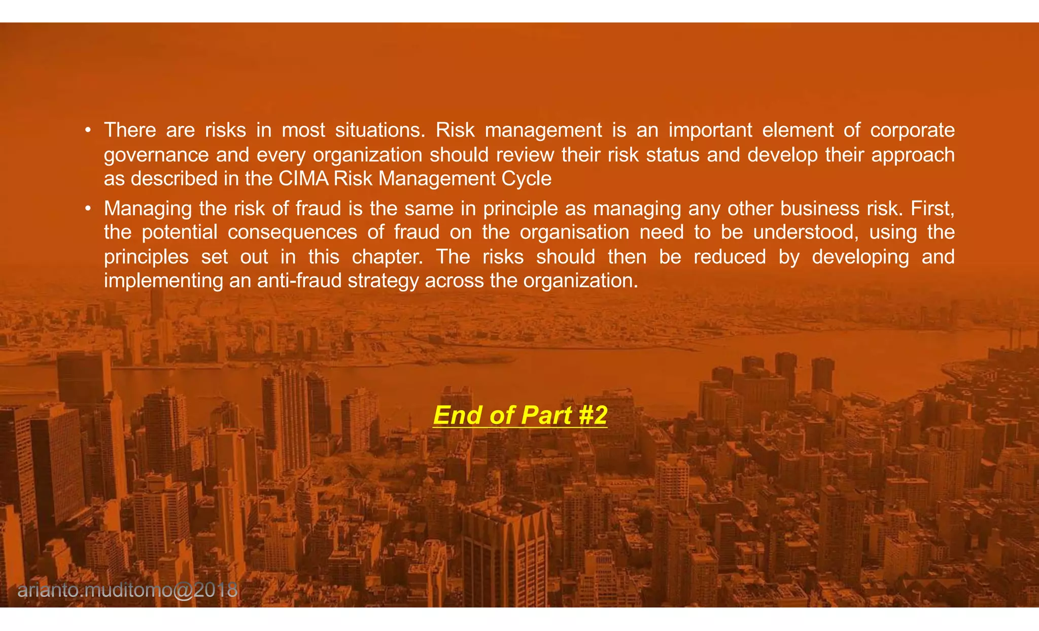 • There are risks in most situations. Risk management is an important element of corporate
governance and every organization should review their risk status and develop their approach
as described in the CIMA Risk Management Cycle
• Managing the risk of fraud is the same in principle as managing any other business risk. First,
the potential consequences of fraud on the organisation need to be understood, using the
principles set out in this chapter. The risks should then be reduced by developing and
implementing an anti-fraud strategy across the organization.
End of Part #2
 